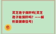 灵芝孢子保肝吗(灵芝孢子能保肝吗？——解析亚健康信号)