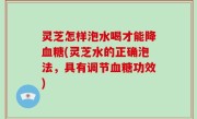 灵芝怎样泡水喝才能降血糖(灵芝水的正确泡法，具有调节血糖功效)