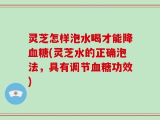 灵芝怎样泡水喝才能降血糖(灵芝水的正确泡法，具有调节血糖功效)