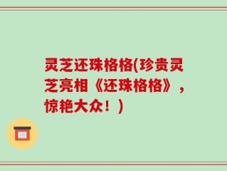灵芝还珠格格(珍贵灵芝亮相《还珠格格》，惊艳大众！)