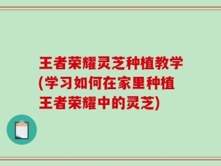 王者荣耀灵芝种植教学(学习如何在家里种植王者荣耀中的灵芝)