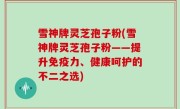 雪神牌灵芝孢子粉(雪神牌灵芝孢子粉——提升免疫力、健康呵护的不二之选)