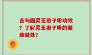 吉甸园灵芝孢子粉功效？了解灵芝孢子粉的健康益处？