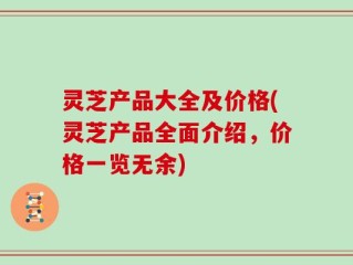 灵芝产品大全及价格(灵芝产品全面介绍，价格一览无余)