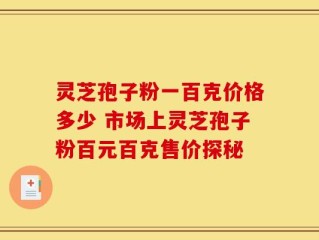 灵芝孢子粉一百克价格多少 市场上灵芝孢子粉百元百克售价探秘