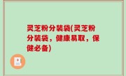 灵芝粉分装袋(灵芝粉分装袋，健康易取，保健必备)