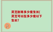 灵芝耐寒多少度生长(灵芝可以在多少度以下生长？