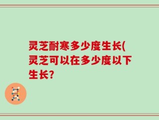 灵芝耐寒多少度生长(灵芝可以在多少度以下生长？