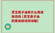 灵芝孢子油有什么用途和功效 (灵芝孢子油的用途和功效详解)
