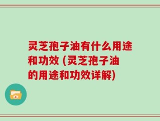 灵芝孢子油有什么用途和功效 (灵芝孢子油的用途和功效详解)
