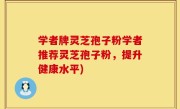 学者牌灵芝孢子粉学者推荐灵芝孢子粉，提升健康水平)