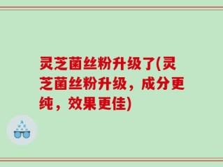 灵芝菌丝粉升级了(灵芝菌丝粉升级，成分更纯，效果更佳)