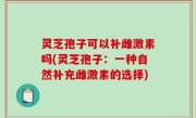 灵芝孢子可以补雌激素吗(灵芝孢子：一种自然补充雌激素的选择)