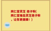 同仁堂灵芝 孢子粉(同仁堂推出灵芝孢子粉，让你更健康！)