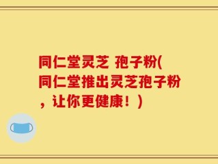 同仁堂灵芝 孢子粉(同仁堂推出灵芝孢子粉，让你更健康！)