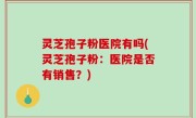 灵芝孢子粉医院有吗(灵芝孢子粉：医院是否有销售？)