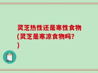 灵芝热性还是寒性食物(灵芝是寒凉食物吗？)