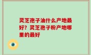 灵芝孢子油什么产地最好？灵芝孢子粉产地哪里的最好