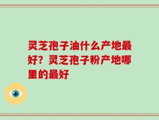 灵芝孢子油什么产地最好？灵芝孢子粉产地哪里的最好