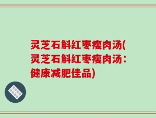 灵芝石斛红枣瘦肉汤(灵芝石斛红枣瘦肉汤：健康减肥佳品)