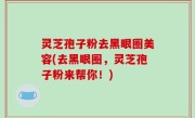 灵芝孢子粉去黑眼圈美容(去黑眼圈，灵芝孢子粉来帮你！)
