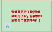 壹健灵芝孢子粉(壹健灵的芝子粉，你需要知道的三个重要事项！)