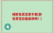 纯野生灵芝贵不贵(野生灵芝价格高昂吗？)