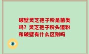 破壁灵芝孢子粉是菌类吗？灵芝孢子粉头道粉和破壁有什么区别吗