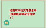 经期可以吃灵芝煮水吗(经期能否喝灵芝煲水？)