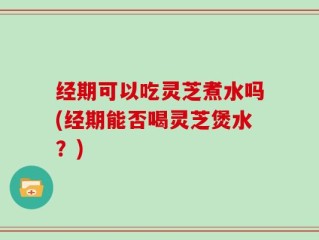 经期可以吃灵芝煮水吗(经期能否喝灵芝煲水？)