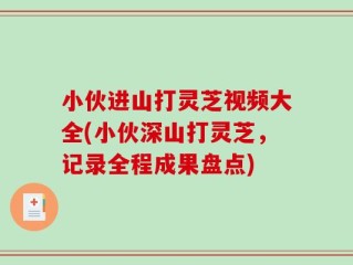 小伙进山打灵芝视频大全(小伙深山打灵芝，记录全程成果盘点)