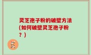 灵芝孢子粉的破壁方法(如何破壁灵芝孢子粉？)