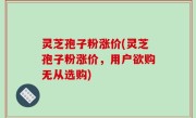 灵芝孢子粉涨价(灵芝孢子粉涨价，用户欲购无从选购)