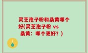 灵芝孢子粉和桑黄哪个好(灵芝孢子粉 vs 桑黄：哪个更好？)