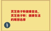 灵芝孢子粉健康首选_灵芝孢子粉：健康生活的理想选择
