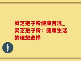 灵芝孢子粉健康首选_灵芝孢子粉：健康生活的理想选择