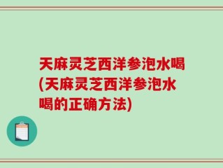 天麻灵芝西洋参泡水喝(天麻灵芝西洋参泡水喝的正确方法)