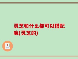 灵芝和什么都可以搭配嘛(灵芝的)