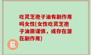 吃灵芝孢子油有副作用吗女性(女性吃灵芝孢子油需谨慎，或存在潜在副作用)
