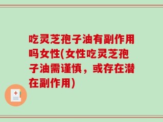 吃灵芝孢子油有副作用吗女性(女性吃灵芝孢子油需谨慎，或存在潜在副作用)
