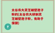 太谷农大灵芝破壁孢子粉的(太谷农大研制灵芝破壁孢子粉，有助于保健)