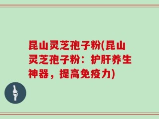 昆山灵芝孢子粉(昆山灵芝孢子粉：护肝养生神器，提高免疫力)