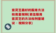 紫灵芝最好的服用方法和用量视频(更佳服用紫灵芝的方法和剂量建议 - 视频分享)