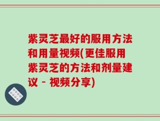 紫灵芝最好的服用方法和用量视频(更佳服用紫灵芝的方法和剂量建议 - 视频分享)