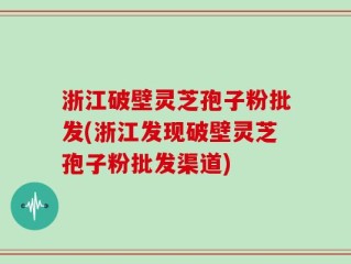 浙江破壁灵芝孢子粉批发(浙江发现破壁灵芝孢子粉批发渠道)