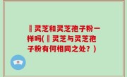 艼灵芝和灵芝孢子粉一样吗(艼灵芝与灵芝孢子粉有何相同之处？)