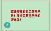临曲哪里有卖灵芝孢子粉？寻找灵芝孢子粉的好去处？