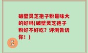 破壁灵芝孢子粉是味大的好吗(破壁灵芝孢子粉好不好吃？评测告诉你！)