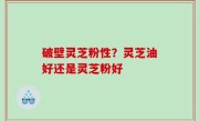 破壁灵芝粉性？灵芝油好还是灵芝粉好