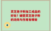 灵芝孢子粉加工成品的好处？破壁灵芝孢子粉的功效与作用有哪些